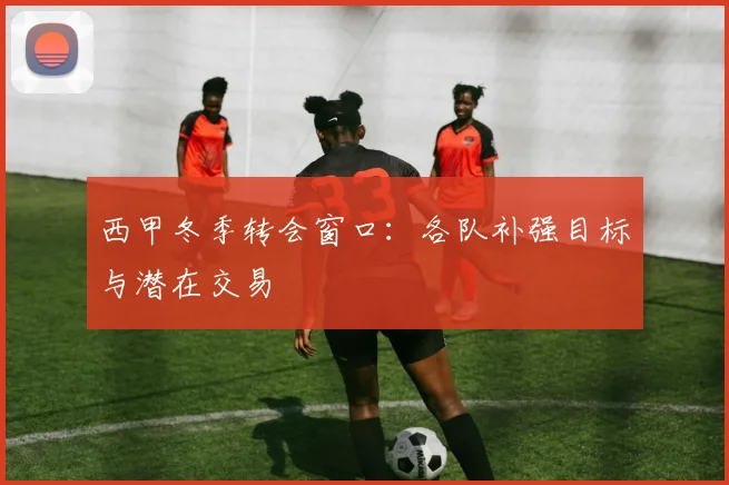 西甲冬季转会窗口:各队补强目标与潜在交易